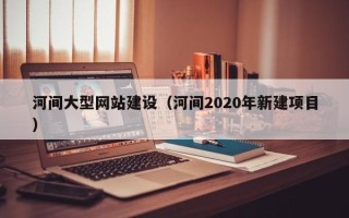 十堰河间大型网站建设（河间2020年新建项目）