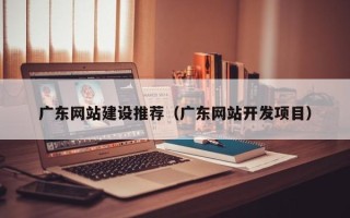 十堰广东网站建设推荐（广东网站开发项目）
