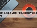 十堰国外小程序怎么制作（海外小程序能在国内用吗）