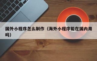 十堰国外小程序怎么制作（海外小程序能在国内用吗）