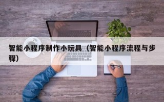 十堰智能小程序制作小玩具（智能小程序流程与步骤）