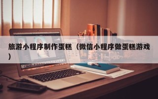 十堰旅游小程序制作蛋糕（微信小程序做蛋糕游戏）